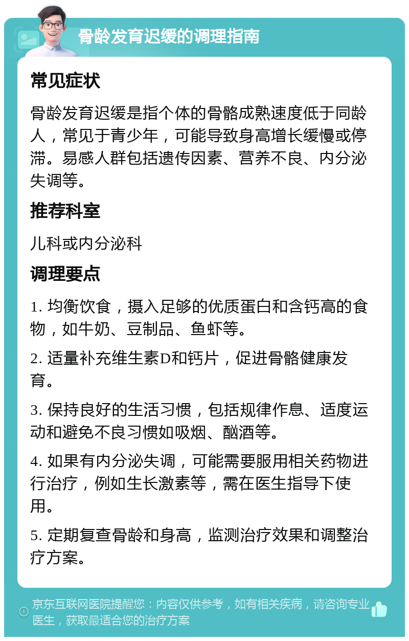 骨龄发育迟缓的调理指南 常见症状 骨龄发育迟缓是指个体的骨骼成熟速度低于同龄人，常见于青少年，可能导致身高增长缓慢或停滞。易感人群包括遗传因素、营养不良、内分泌失调等。 推荐科室 儿科或内分泌科 调理要点 1. 均衡饮食，摄入足够的优质蛋白和含钙高的食物，如牛奶、豆制品、鱼虾等。 2. 适量补充维生素D和钙片，促进骨骼健康发育。 3. 保持良好的生活习惯，包括规律作息、适度运动和避免不良习惯如吸烟、酗酒等。 4. 如果有内分泌失调，可能需要服用相关药物进行治疗，例如生长激素等，需在医生指导下使用。 5. 定期复查骨龄和身高，监测治疗效果和调整治疗方案。