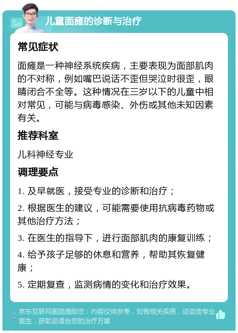 儿童面瘫的诊断与治疗 常见症状 面瘫是一种神经系统疾病，主要表现为面部肌肉的不对称，例如嘴巴说话不歪但哭泣时很歪，眼睛闭合不全等。这种情况在三岁以下的儿童中相对常见，可能与病毒感染、外伤或其他未知因素有关。 推荐科室 儿科神经专业 调理要点 1. 及早就医，接受专业的诊断和治疗； 2. 根据医生的建议，可能需要使用抗病毒药物或其他治疗方法； 3. 在医生的指导下，进行面部肌肉的康复训练； 4. 给予孩子足够的休息和营养，帮助其恢复健康； 5. 定期复查，监测病情的变化和治疗效果。