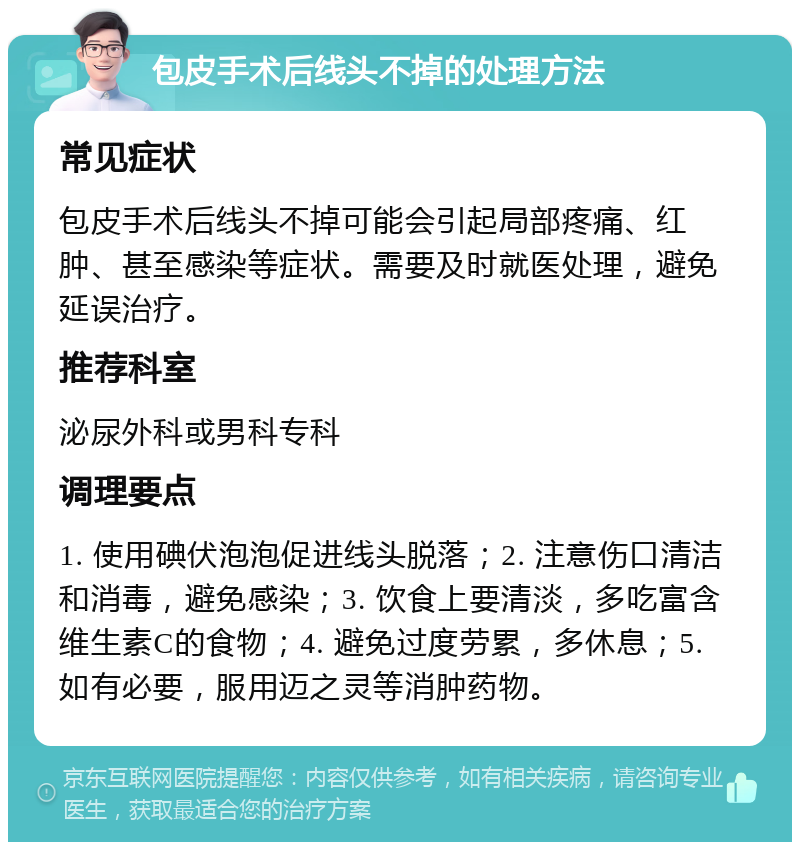 包皮手术后线头不掉的处理方法 常见症状 包皮手术后线头不掉可能会引起局部疼痛、红肿、甚至感染等症状。需要及时就医处理，避免延误治疗。 推荐科室 泌尿外科或男科专科 调理要点 1. 使用碘伏泡泡促进线头脱落；2. 注意伤口清洁和消毒，避免感染；3. 饮食上要清淡，多吃富含维生素C的食物；4. 避免过度劳累，多休息；5. 如有必要，服用迈之灵等消肿药物。