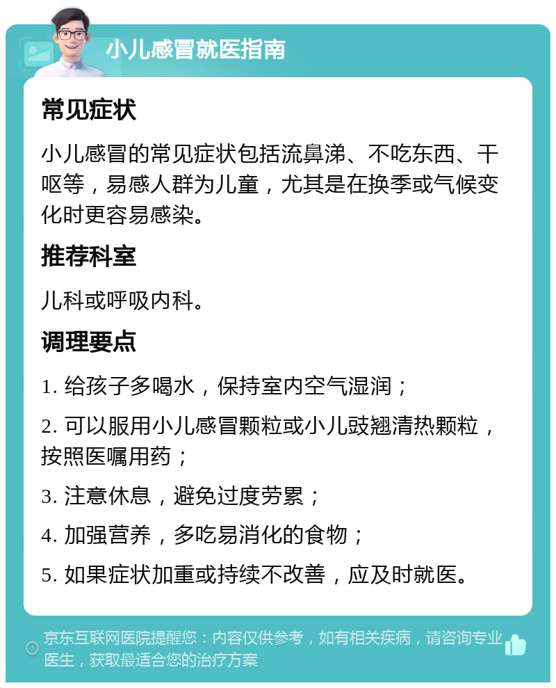 小儿感冒就医指南 常见症状 小儿感冒的常见症状包括流鼻涕、不吃东西、干呕等，易感人群为儿童，尤其是在换季或气候变化时更容易感染。 推荐科室 儿科或呼吸内科。 调理要点 1. 给孩子多喝水，保持室内空气湿润； 2. 可以服用小儿感冒颗粒或小儿豉翘清热颗粒，按照医嘱用药； 3. 注意休息，避免过度劳累； 4. 加强营养，多吃易消化的食物； 5. 如果症状加重或持续不改善，应及时就医。