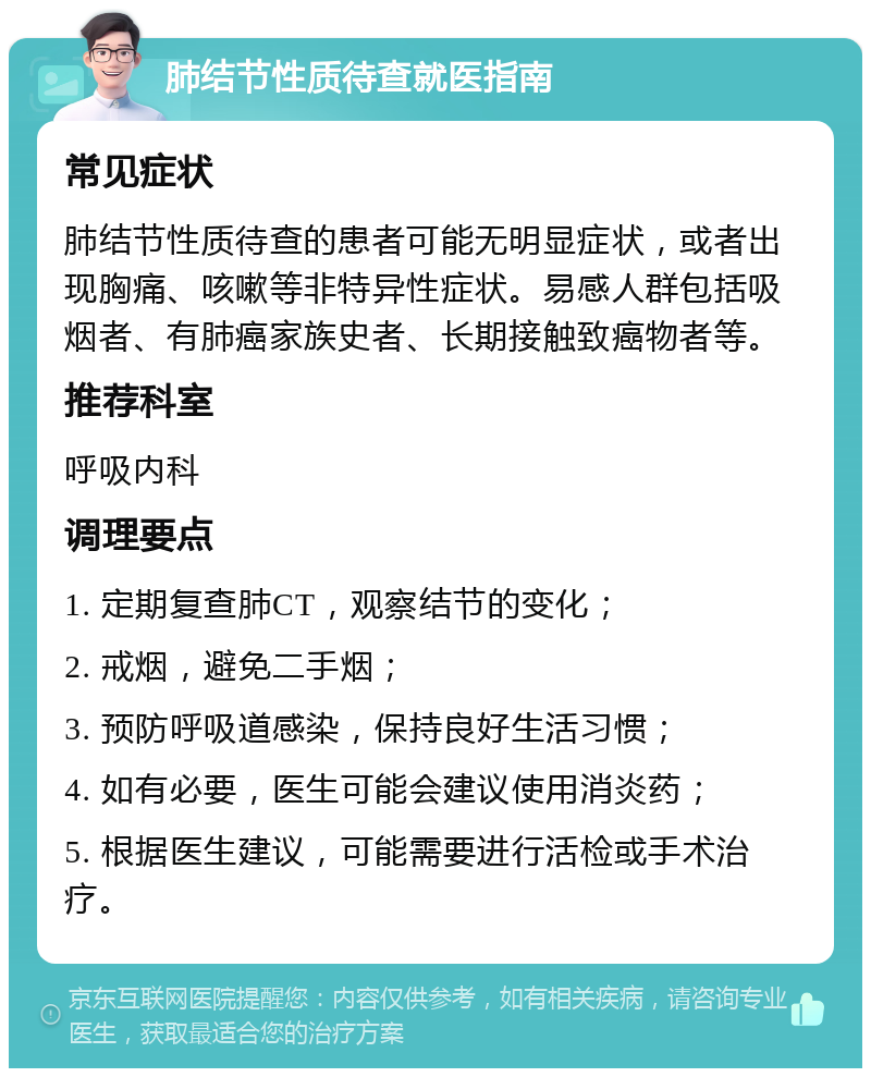 肺结节性质待查就医指南 常见症状 肺结节性质待查的患者可能无明显症状，或者出现胸痛、咳嗽等非特异性症状。易感人群包括吸烟者、有肺癌家族史者、长期接触致癌物者等。 推荐科室 呼吸内科 调理要点 1. 定期复查肺CT，观察结节的变化； 2. 戒烟，避免二手烟； 3. 预防呼吸道感染，保持良好生活习惯； 4. 如有必要，医生可能会建议使用消炎药； 5. 根据医生建议，可能需要进行活检或手术治疗。