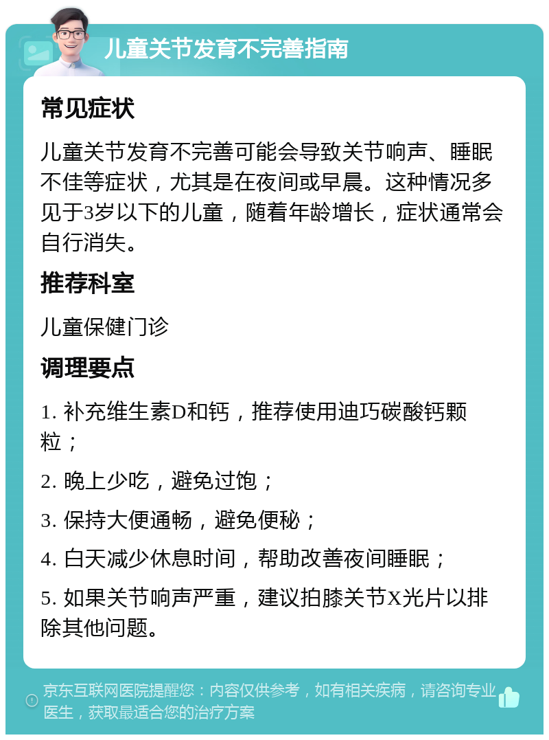 儿童关节发育不完善指南 常见症状 儿童关节发育不完善可能会导致关节响声、睡眠不佳等症状，尤其是在夜间或早晨。这种情况多见于3岁以下的儿童，随着年龄增长，症状通常会自行消失。 推荐科室 儿童保健门诊 调理要点 1. 补充维生素D和钙，推荐使用迪巧碳酸钙颗粒； 2. 晚上少吃，避免过饱； 3. 保持大便通畅，避免便秘； 4. 白天减少休息时间，帮助改善夜间睡眠； 5. 如果关节响声严重，建议拍膝关节X光片以排除其他问题。