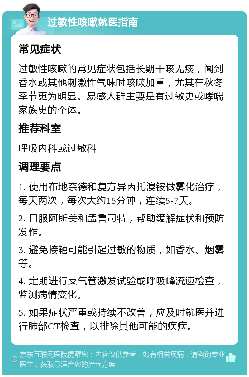 过敏性咳嗽就医指南 常见症状 过敏性咳嗽的常见症状包括长期干咳无痰，闻到香水或其他刺激性气味时咳嗽加重，尤其在秋冬季节更为明显。易感人群主要是有过敏史或哮喘家族史的个体。 推荐科室 呼吸内科或过敏科 调理要点 1. 使用布地奈德和复方异丙托溴铵做雾化治疗，每天两次，每次大约15分钟，连续5-7天。 2. 口服阿斯美和孟鲁司特，帮助缓解症状和预防发作。 3. 避免接触可能引起过敏的物质，如香水、烟雾等。 4. 定期进行支气管激发试验或呼吸峰流速检查，监测病情变化。 5. 如果症状严重或持续不改善，应及时就医并进行肺部CT检查，以排除其他可能的疾病。