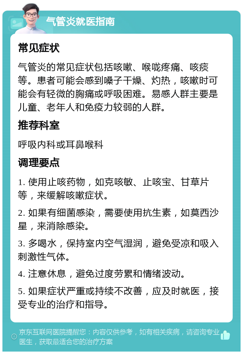 气管炎就医指南 常见症状 气管炎的常见症状包括咳嗽、喉咙疼痛、咳痰等。患者可能会感到嗓子干燥、灼热，咳嗽时可能会有轻微的胸痛或呼吸困难。易感人群主要是儿童、老年人和免疫力较弱的人群。 推荐科室 呼吸内科或耳鼻喉科 调理要点 1. 使用止咳药物，如克咳敏、止咳宝、甘草片等，来缓解咳嗽症状。 2. 如果有细菌感染，需要使用抗生素，如莫西沙星，来消除感染。 3. 多喝水，保持室内空气湿润，避免受凉和吸入刺激性气体。 4. 注意休息，避免过度劳累和情绪波动。 5. 如果症状严重或持续不改善，应及时就医，接受专业的治疗和指导。