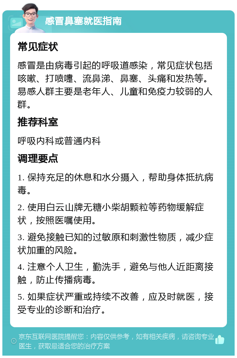 感冒鼻塞就医指南 常见症状 感冒是由病毒引起的呼吸道感染，常见症状包括咳嗽、打喷嚏、流鼻涕、鼻塞、头痛和发热等。易感人群主要是老年人、儿童和免疫力较弱的人群。 推荐科室 呼吸内科或普通内科 调理要点 1. 保持充足的休息和水分摄入，帮助身体抵抗病毒。 2. 使用白云山牌无糖小柴胡颗粒等药物缓解症状，按照医嘱使用。 3. 避免接触已知的过敏原和刺激性物质，减少症状加重的风险。 4. 注意个人卫生，勤洗手，避免与他人近距离接触，防止传播病毒。 5. 如果症状严重或持续不改善，应及时就医，接受专业的诊断和治疗。