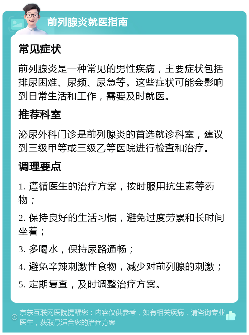 前列腺炎就医指南 常见症状 前列腺炎是一种常见的男性疾病，主要症状包括排尿困难、尿频、尿急等。这些症状可能会影响到日常生活和工作，需要及时就医。 推荐科室 泌尿外科门诊是前列腺炎的首选就诊科室，建议到三级甲等或三级乙等医院进行检查和治疗。 调理要点 1. 遵循医生的治疗方案，按时服用抗生素等药物； 2. 保持良好的生活习惯，避免过度劳累和长时间坐着； 3. 多喝水，保持尿路通畅； 4. 避免辛辣刺激性食物，减少对前列腺的刺激； 5. 定期复查，及时调整治疗方案。