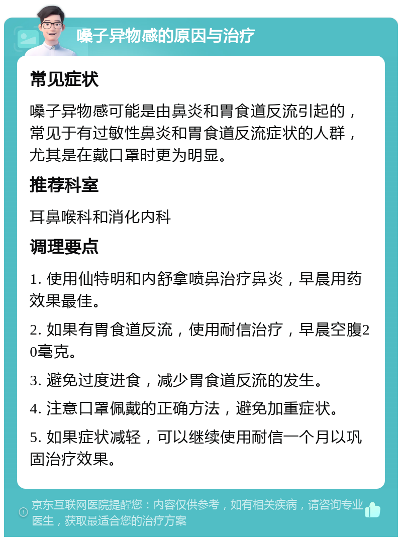 嗓子异物感的原因与治疗 常见症状 嗓子异物感可能是由鼻炎和胃食道反流引起的，常见于有过敏性鼻炎和胃食道反流症状的人群，尤其是在戴口罩时更为明显。 推荐科室 耳鼻喉科和消化内科 调理要点 1. 使用仙特明和内舒拿喷鼻治疗鼻炎，早晨用药效果最佳。 2. 如果有胃食道反流，使用耐信治疗，早晨空腹20毫克。 3. 避免过度进食，减少胃食道反流的发生。 4. 注意口罩佩戴的正确方法，避免加重症状。 5. 如果症状减轻，可以继续使用耐信一个月以巩固治疗效果。