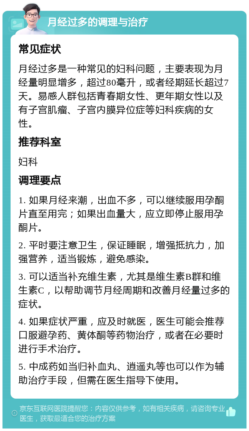 月经过多的调理与治疗 常见症状 月经过多是一种常见的妇科问题，主要表现为月经量明显增多，超过80毫升，或者经期延长超过7天。易感人群包括青春期女性、更年期女性以及有子宫肌瘤、子宫内膜异位症等妇科疾病的女性。 推荐科室 妇科 调理要点 1. 如果月经来潮，出血不多，可以继续服用孕酮片直至用完；如果出血量大，应立即停止服用孕酮片。 2. 平时要注意卫生，保证睡眠，增强抵抗力，加强营养，适当锻炼，避免感染。 3. 可以适当补充维生素，尤其是维生素B群和维生素C，以帮助调节月经周期和改善月经量过多的症状。 4. 如果症状严重，应及时就医，医生可能会推荐口服避孕药、黄体酮等药物治疗，或者在必要时进行手术治疗。 5. 中成药如当归补血丸、逍遥丸等也可以作为辅助治疗手段，但需在医生指导下使用。