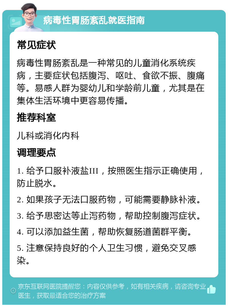 病毒性胃肠紊乱就医指南 常见症状 病毒性胃肠紊乱是一种常见的儿童消化系统疾病，主要症状包括腹泻、呕吐、食欲不振、腹痛等。易感人群为婴幼儿和学龄前儿童，尤其是在集体生活环境中更容易传播。 推荐科室 儿科或消化内科 调理要点 1. 给予口服补液盐III，按照医生指示正确使用，防止脱水。 2. 如果孩子无法口服药物，可能需要静脉补液。 3. 给予思密达等止泻药物，帮助控制腹泻症状。 4. 可以添加益生菌，帮助恢复肠道菌群平衡。 5. 注意保持良好的个人卫生习惯，避免交叉感染。