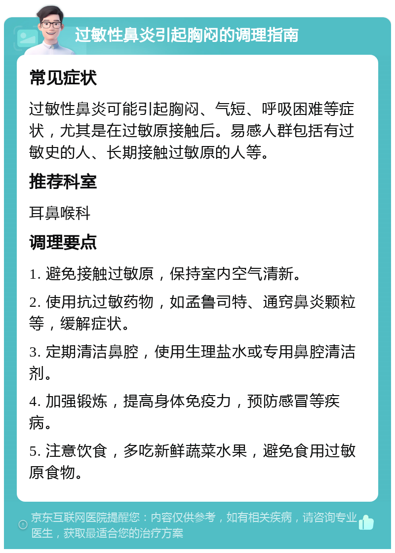 过敏性鼻炎引起胸闷的调理指南 常见症状 过敏性鼻炎可能引起胸闷、气短、呼吸困难等症状，尤其是在过敏原接触后。易感人群包括有过敏史的人、长期接触过敏原的人等。 推荐科室 耳鼻喉科 调理要点 1. 避免接触过敏原，保持室内空气清新。 2. 使用抗过敏药物，如孟鲁司特、通窍鼻炎颗粒等，缓解症状。 3. 定期清洁鼻腔，使用生理盐水或专用鼻腔清洁剂。 4. 加强锻炼，提高身体免疫力，预防感冒等疾病。 5. 注意饮食，多吃新鲜蔬菜水果，避免食用过敏原食物。