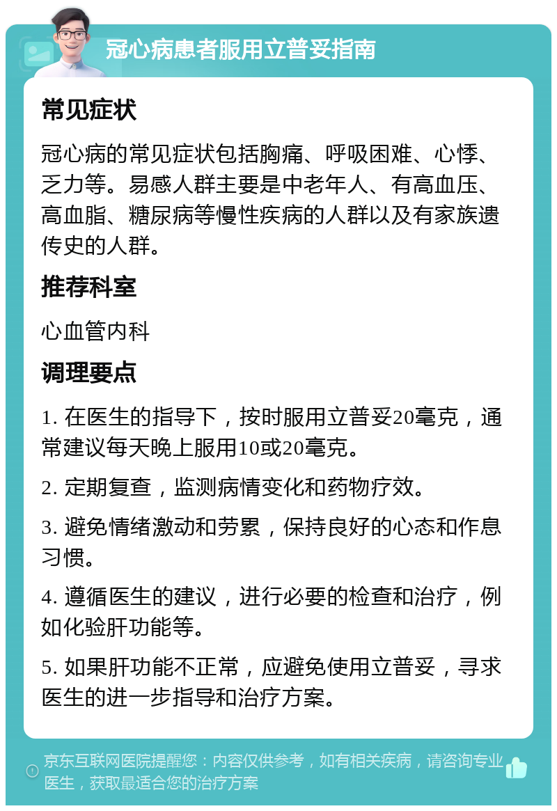 冠心病患者服用立普妥指南 常见症状 冠心病的常见症状包括胸痛、呼吸困难、心悸、乏力等。易感人群主要是中老年人、有高血压、高血脂、糖尿病等慢性疾病的人群以及有家族遗传史的人群。 推荐科室 心血管内科 调理要点 1. 在医生的指导下，按时服用立普妥20毫克，通常建议每天晚上服用10或20毫克。 2. 定期复查，监测病情变化和药物疗效。 3. 避免情绪激动和劳累，保持良好的心态和作息习惯。 4. 遵循医生的建议，进行必要的检查和治疗，例如化验肝功能等。 5. 如果肝功能不正常，应避免使用立普妥，寻求医生的进一步指导和治疗方案。