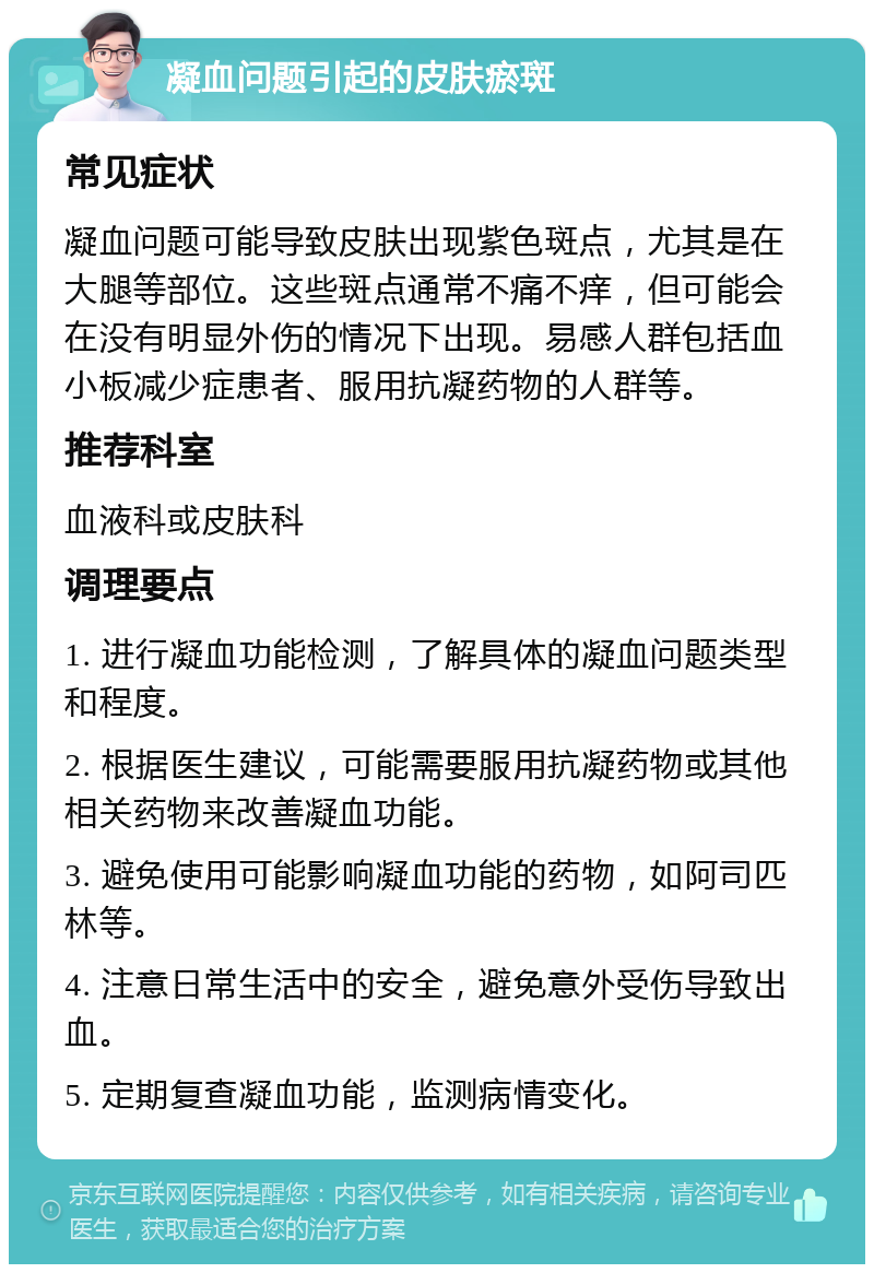 凝血问题引起的皮肤瘀斑 常见症状 凝血问题可能导致皮肤出现紫色斑点，尤其是在大腿等部位。这些斑点通常不痛不痒，但可能会在没有明显外伤的情况下出现。易感人群包括血小板减少症患者、服用抗凝药物的人群等。 推荐科室 血液科或皮肤科 调理要点 1. 进行凝血功能检测，了解具体的凝血问题类型和程度。 2. 根据医生建议，可能需要服用抗凝药物或其他相关药物来改善凝血功能。 3. 避免使用可能影响凝血功能的药物，如阿司匹林等。 4. 注意日常生活中的安全，避免意外受伤导致出血。 5. 定期复查凝血功能，监测病情变化。