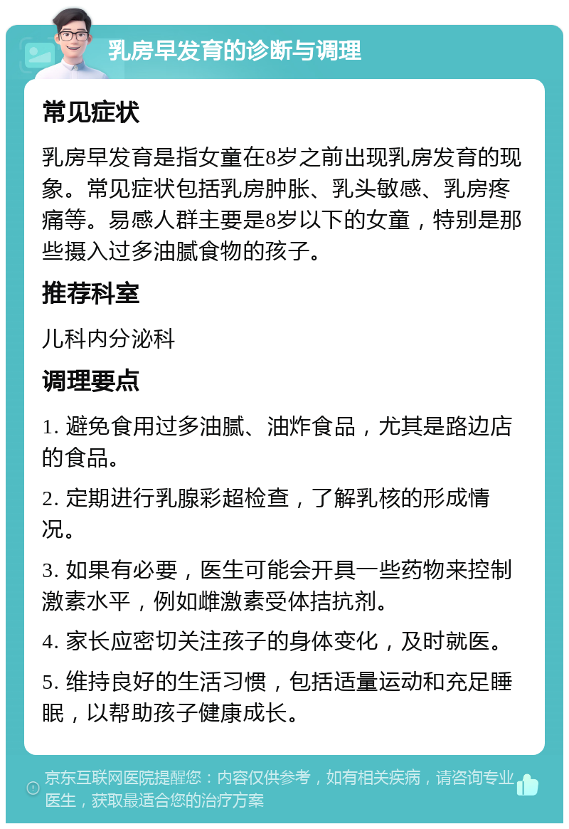 乳房早发育的诊断与调理 常见症状 乳房早发育是指女童在8岁之前出现乳房发育的现象。常见症状包括乳房肿胀、乳头敏感、乳房疼痛等。易感人群主要是8岁以下的女童，特别是那些摄入过多油腻食物的孩子。 推荐科室 儿科内分泌科 调理要点 1. 避免食用过多油腻、油炸食品，尤其是路边店的食品。 2. 定期进行乳腺彩超检查，了解乳核的形成情况。 3. 如果有必要，医生可能会开具一些药物来控制激素水平，例如雌激素受体拮抗剂。 4. 家长应密切关注孩子的身体变化，及时就医。 5. 维持良好的生活习惯，包括适量运动和充足睡眠，以帮助孩子健康成长。