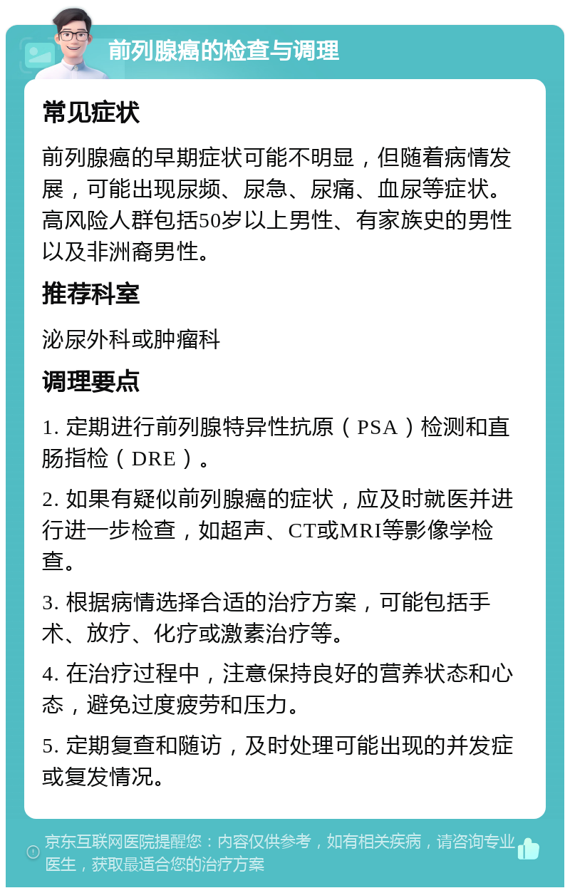 前列腺癌的检查与调理 常见症状 前列腺癌的早期症状可能不明显，但随着病情发展，可能出现尿频、尿急、尿痛、血尿等症状。高风险人群包括50岁以上男性、有家族史的男性以及非洲裔男性。 推荐科室 泌尿外科或肿瘤科 调理要点 1. 定期进行前列腺特异性抗原（PSA）检测和直肠指检（DRE）。 2. 如果有疑似前列腺癌的症状，应及时就医并进行进一步检查，如超声、CT或MRI等影像学检查。 3. 根据病情选择合适的治疗方案，可能包括手术、放疗、化疗或激素治疗等。 4. 在治疗过程中，注意保持良好的营养状态和心态，避免过度疲劳和压力。 5. 定期复查和随访，及时处理可能出现的并发症或复发情况。