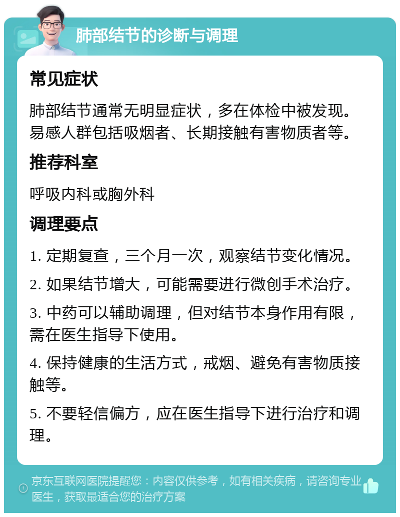 肺部结节的诊断与调理 常见症状 肺部结节通常无明显症状，多在体检中被发现。易感人群包括吸烟者、长期接触有害物质者等。 推荐科室 呼吸内科或胸外科 调理要点 1. 定期复查，三个月一次，观察结节变化情况。 2. 如果结节增大，可能需要进行微创手术治疗。 3. 中药可以辅助调理，但对结节本身作用有限，需在医生指导下使用。 4. 保持健康的生活方式，戒烟、避免有害物质接触等。 5. 不要轻信偏方，应在医生指导下进行治疗和调理。