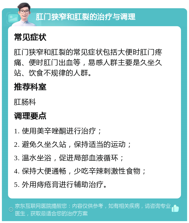 肛门狭窄和肛裂的治疗与调理 常见症状 肛门狭窄和肛裂的常见症状包括大便时肛门疼痛、便时肛门出血等，易感人群主要是久坐久站、饮食不规律的人群。 推荐科室 肛肠科 调理要点 1. 使用美辛唑酮进行治疗； 2. 避免久坐久站，保持适当的运动； 3. 温水坐浴，促进局部血液循环； 4. 保持大便通畅，少吃辛辣刺激性食物； 5. 外用痔疮膏进行辅助治疗。