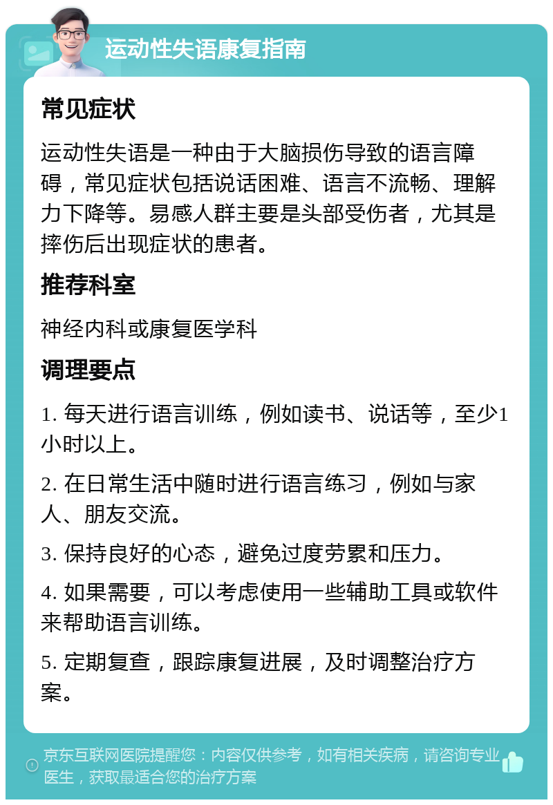 运动性失语康复指南 常见症状 运动性失语是一种由于大脑损伤导致的语言障碍，常见症状包括说话困难、语言不流畅、理解力下降等。易感人群主要是头部受伤者，尤其是摔伤后出现症状的患者。 推荐科室 神经内科或康复医学科 调理要点 1. 每天进行语言训练，例如读书、说话等，至少1小时以上。 2. 在日常生活中随时进行语言练习，例如与家人、朋友交流。 3. 保持良好的心态，避免过度劳累和压力。 4. 如果需要，可以考虑使用一些辅助工具或软件来帮助语言训练。 5. 定期复查，跟踪康复进展，及时调整治疗方案。