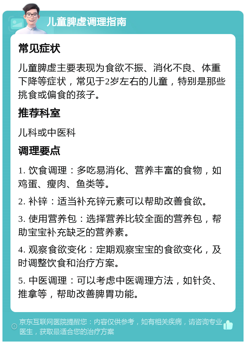 儿童脾虚调理指南 常见症状 儿童脾虚主要表现为食欲不振、消化不良、体重下降等症状，常见于2岁左右的儿童，特别是那些挑食或偏食的孩子。 推荐科室 儿科或中医科 调理要点 1. 饮食调理：多吃易消化、营养丰富的食物，如鸡蛋、瘦肉、鱼类等。 2. 补锌：适当补充锌元素可以帮助改善食欲。 3. 使用营养包：选择营养比较全面的营养包，帮助宝宝补充缺乏的营养素。 4. 观察食欲变化：定期观察宝宝的食欲变化，及时调整饮食和治疗方案。 5. 中医调理：可以考虑中医调理方法，如针灸、推拿等，帮助改善脾胃功能。