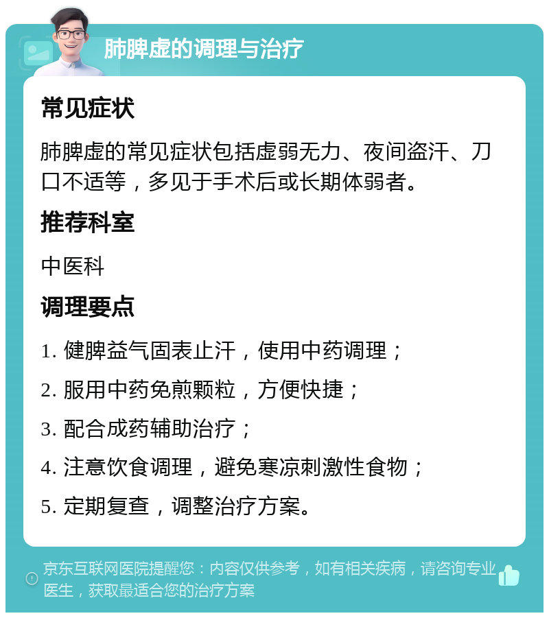 肺脾虚的调理与治疗 常见症状 肺脾虚的常见症状包括虚弱无力、夜间盗汗、刀口不适等，多见于手术后或长期体弱者。 推荐科室 中医科 调理要点 1. 健脾益气固表止汗，使用中药调理； 2. 服用中药免煎颗粒，方便快捷； 3. 配合成药辅助治疗； 4. 注意饮食调理，避免寒凉刺激性食物； 5. 定期复查，调整治疗方案。