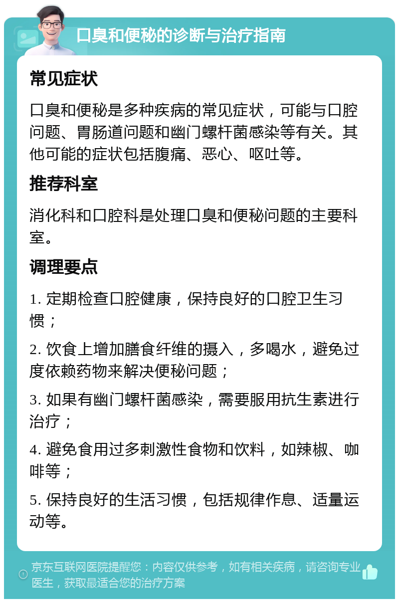 口臭和便秘的诊断与治疗指南 常见症状 口臭和便秘是多种疾病的常见症状，可能与口腔问题、胃肠道问题和幽门螺杆菌感染等有关。其他可能的症状包括腹痛、恶心、呕吐等。 推荐科室 消化科和口腔科是处理口臭和便秘问题的主要科室。 调理要点 1. 定期检查口腔健康，保持良好的口腔卫生习惯； 2. 饮食上增加膳食纤维的摄入，多喝水，避免过度依赖药物来解决便秘问题； 3. 如果有幽门螺杆菌感染，需要服用抗生素进行治疗； 4. 避免食用过多刺激性食物和饮料，如辣椒、咖啡等； 5. 保持良好的生活习惯，包括规律作息、适量运动等。