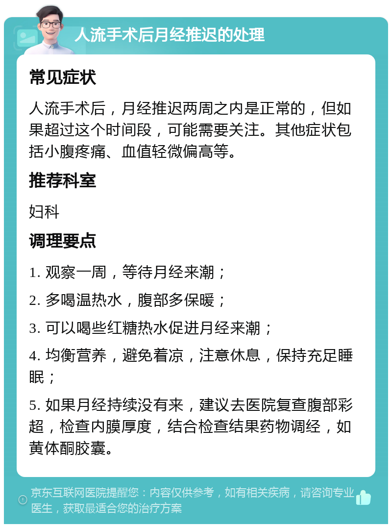 人流手术后月经推迟的处理 常见症状 人流手术后，月经推迟两周之内是正常的，但如果超过这个时间段，可能需要关注。其他症状包括小腹疼痛、血值轻微偏高等。 推荐科室 妇科 调理要点 1. 观察一周，等待月经来潮； 2. 多喝温热水，腹部多保暖； 3. 可以喝些红糖热水促进月经来潮； 4. 均衡营养，避免着凉，注意休息，保持充足睡眠； 5. 如果月经持续没有来，建议去医院复查腹部彩超，检查内膜厚度，结合检查结果药物调经，如黄体酮胶囊。