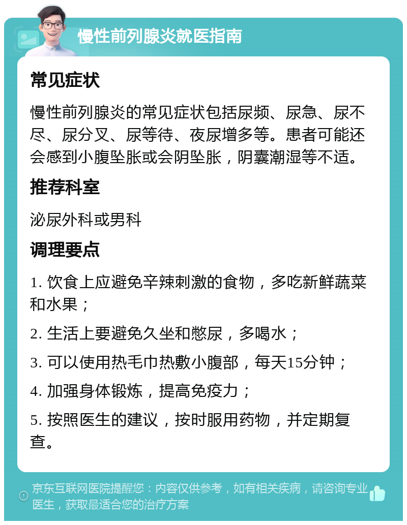 慢性前列腺炎就医指南 常见症状 慢性前列腺炎的常见症状包括尿频、尿急、尿不尽、尿分叉、尿等待、夜尿增多等。患者可能还会感到小腹坠胀或会阴坠胀，阴囊潮湿等不适。 推荐科室 泌尿外科或男科 调理要点 1. 饮食上应避免辛辣刺激的食物，多吃新鲜蔬菜和水果； 2. 生活上要避免久坐和憋尿，多喝水； 3. 可以使用热毛巾热敷小腹部，每天15分钟； 4. 加强身体锻炼，提高免疫力； 5. 按照医生的建议，按时服用药物，并定期复查。