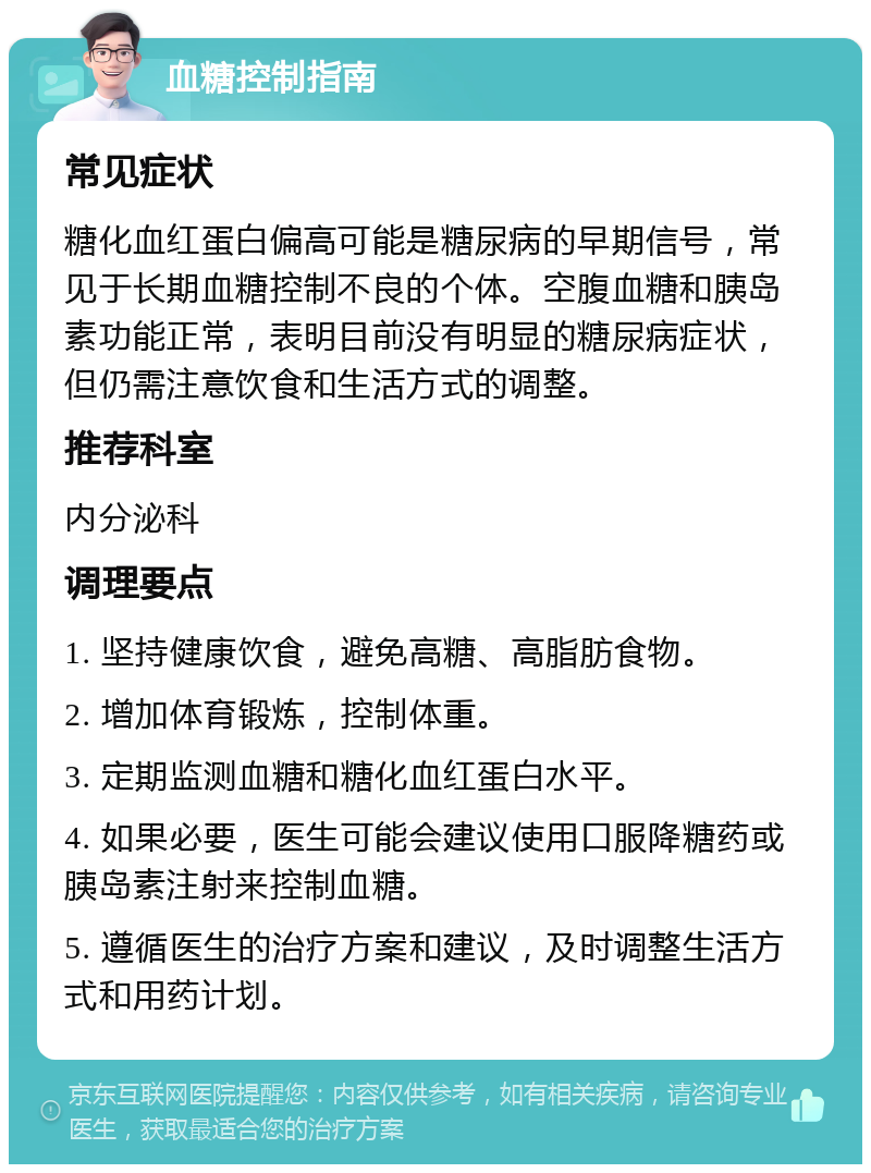 血糖控制指南 常见症状 糖化血红蛋白偏高可能是糖尿病的早期信号，常见于长期血糖控制不良的个体。空腹血糖和胰岛素功能正常，表明目前没有明显的糖尿病症状，但仍需注意饮食和生活方式的调整。 推荐科室 内分泌科 调理要点 1. 坚持健康饮食，避免高糖、高脂肪食物。 2. 增加体育锻炼，控制体重。 3. 定期监测血糖和糖化血红蛋白水平。 4. 如果必要，医生可能会建议使用口服降糖药或胰岛素注射来控制血糖。 5. 遵循医生的治疗方案和建议，及时调整生活方式和用药计划。