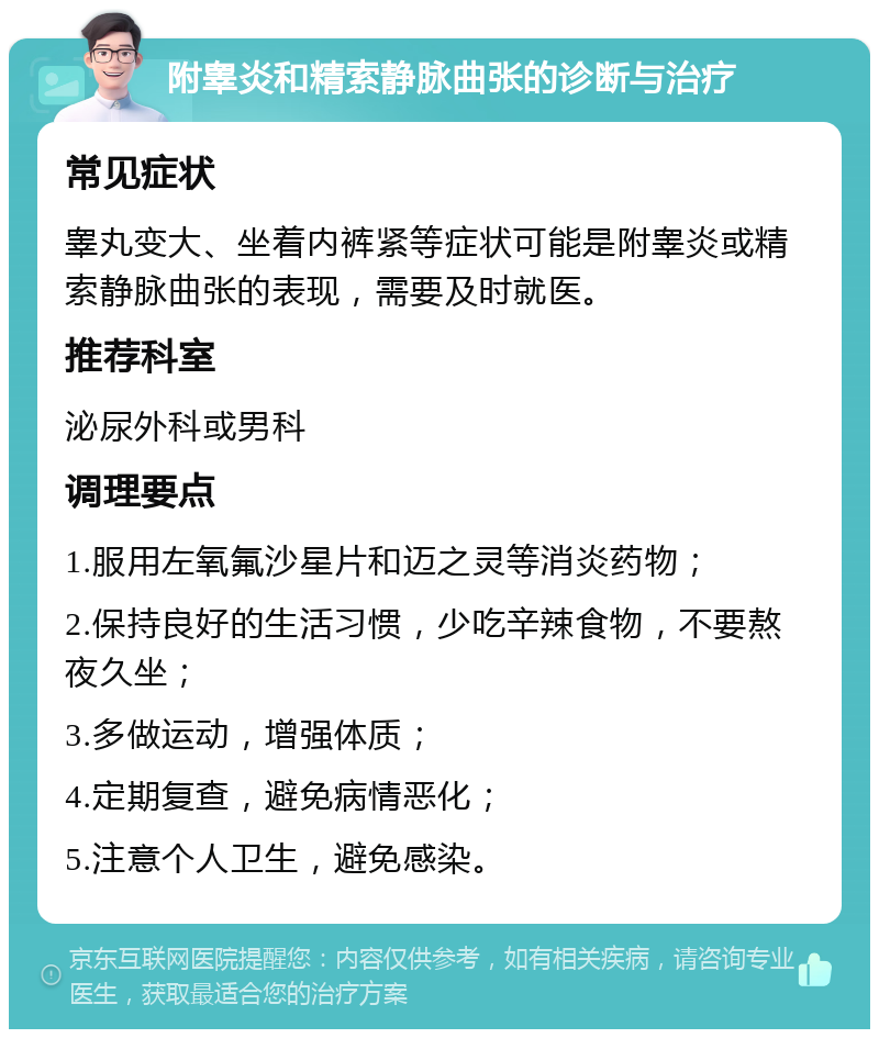 附睾炎和精索静脉曲张的诊断与治疗 常见症状 睾丸变大、坐着内裤紧等症状可能是附睾炎或精索静脉曲张的表现，需要及时就医。 推荐科室 泌尿外科或男科 调理要点 1.服用左氧氟沙星片和迈之灵等消炎药物； 2.保持良好的生活习惯，少吃辛辣食物，不要熬夜久坐； 3.多做运动，增强体质； 4.定期复查，避免病情恶化； 5.注意个人卫生，避免感染。