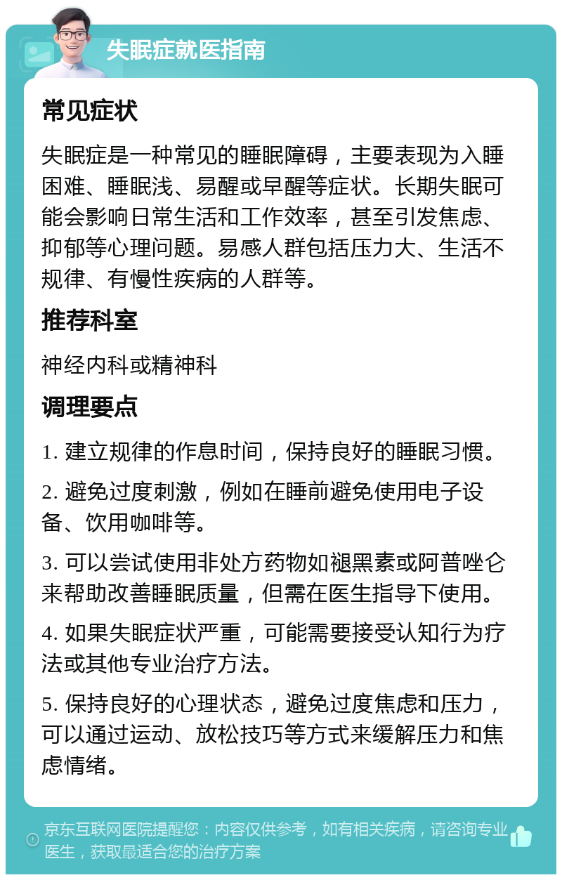 失眠症就医指南 常见症状 失眠症是一种常见的睡眠障碍，主要表现为入睡困难、睡眠浅、易醒或早醒等症状。长期失眠可能会影响日常生活和工作效率，甚至引发焦虑、抑郁等心理问题。易感人群包括压力大、生活不规律、有慢性疾病的人群等。 推荐科室 神经内科或精神科 调理要点 1. 建立规律的作息时间，保持良好的睡眠习惯。 2. 避免过度刺激，例如在睡前避免使用电子设备、饮用咖啡等。 3. 可以尝试使用非处方药物如褪黑素或阿普唑仑来帮助改善睡眠质量，但需在医生指导下使用。 4. 如果失眠症状严重，可能需要接受认知行为疗法或其他专业治疗方法。 5. 保持良好的心理状态，避免过度焦虑和压力，可以通过运动、放松技巧等方式来缓解压力和焦虑情绪。