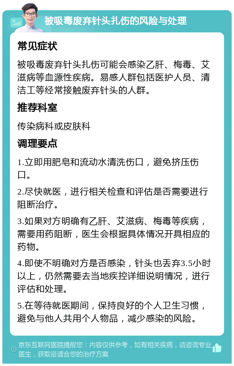 被吸毒废弃针头扎伤的风险与处理 常见症状 被吸毒废弃针头扎伤可能会感染乙肝、梅毒、艾滋病等血源性疾病。易感人群包括医护人员、清洁工等经常接触废弃针头的人群。 推荐科室 传染病科或皮肤科 调理要点 1.立即用肥皂和流动水清洗伤口，避免挤压伤口。 2.尽快就医，进行相关检查和评估是否需要进行阻断治疗。 3.如果对方明确有乙肝、艾滋病、梅毒等疾病，需要用药阻断，医生会根据具体情况开具相应的药物。 4.即使不明确对方是否感染，针头也丢弃3.5小时以上，仍然需要去当地疾控详细说明情况，进行评估和处理。 5.在等待就医期间，保持良好的个人卫生习惯，避免与他人共用个人物品，减少感染的风险。