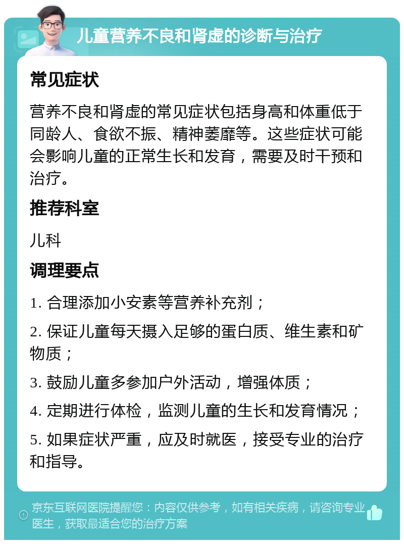 儿童营养不良和肾虚的诊断与治疗 常见症状 营养不良和肾虚的常见症状包括身高和体重低于同龄人、食欲不振、精神萎靡等。这些症状可能会影响儿童的正常生长和发育，需要及时干预和治疗。 推荐科室 儿科 调理要点 1. 合理添加小安素等营养补充剂； 2. 保证儿童每天摄入足够的蛋白质、维生素和矿物质； 3. 鼓励儿童多参加户外活动，增强体质； 4. 定期进行体检，监测儿童的生长和发育情况； 5. 如果症状严重，应及时就医，接受专业的治疗和指导。