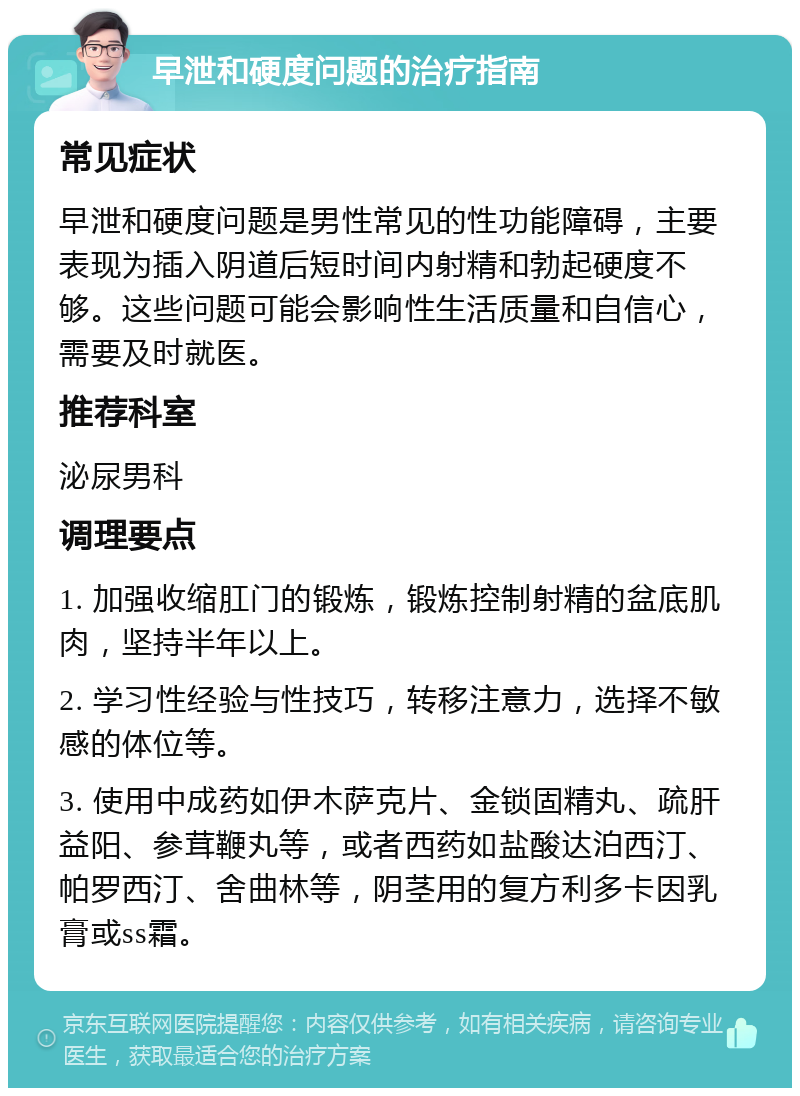 早泄和硬度问题的治疗指南 常见症状 早泄和硬度问题是男性常见的性功能障碍，主要表现为插入阴道后短时间内射精和勃起硬度不够。这些问题可能会影响性生活质量和自信心，需要及时就医。 推荐科室 泌尿男科 调理要点 1. 加强收缩肛门的锻炼，锻炼控制射精的盆底肌肉，坚持半年以上。 2. 学习性经验与性技巧，转移注意力，选择不敏感的体位等。 3. 使用中成药如伊木萨克片、金锁固精丸、疏肝益阳、参茸鞭丸等，或者西药如盐酸达泊西汀、帕罗西汀、舍曲林等，阴茎用的复方利多卡因乳膏或ss霜。