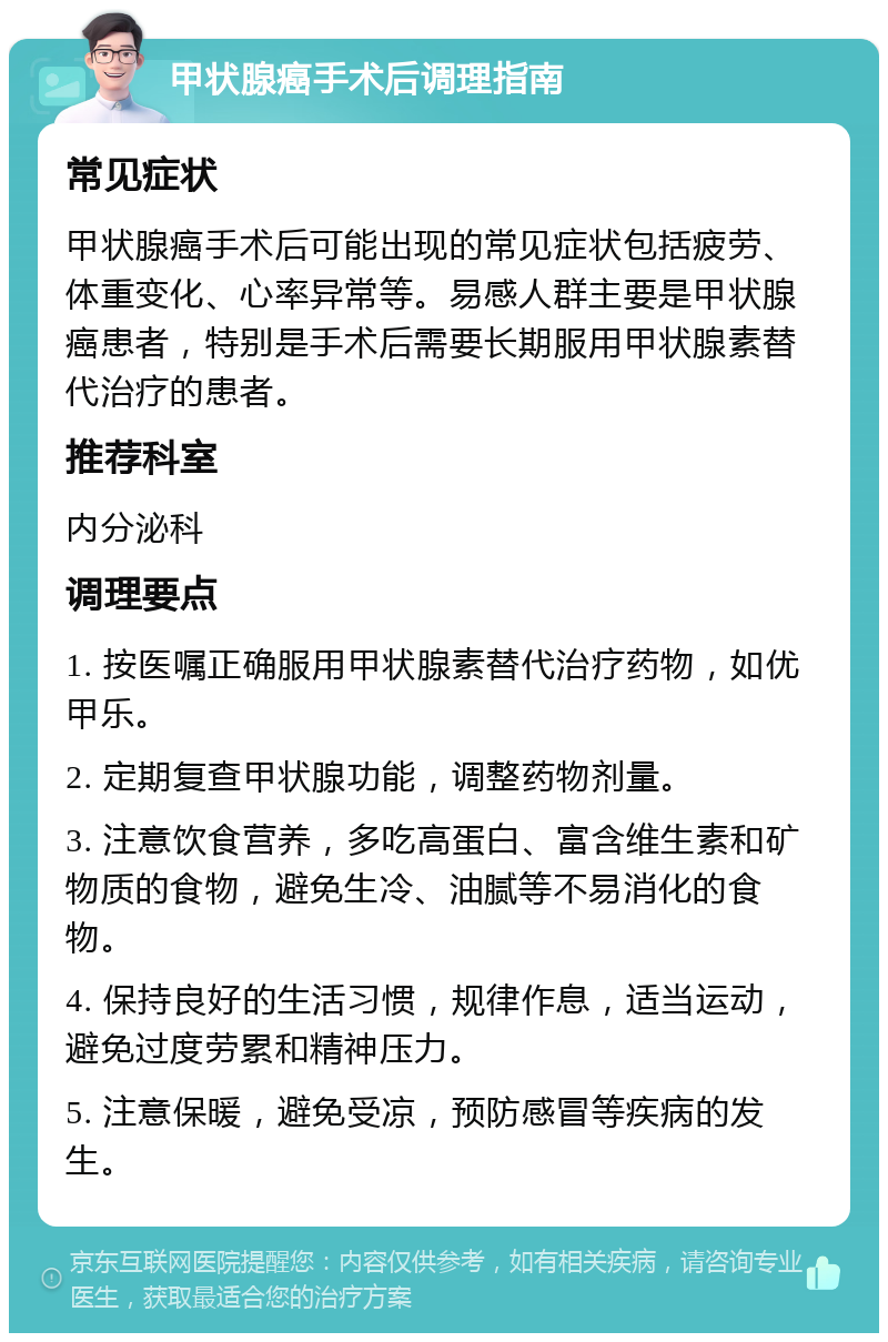 甲状腺癌手术后调理指南 常见症状 甲状腺癌手术后可能出现的常见症状包括疲劳、体重变化、心率异常等。易感人群主要是甲状腺癌患者，特别是手术后需要长期服用甲状腺素替代治疗的患者。 推荐科室 内分泌科 调理要点 1. 按医嘱正确服用甲状腺素替代治疗药物，如优甲乐。 2. 定期复查甲状腺功能，调整药物剂量。 3. 注意饮食营养，多吃高蛋白、富含维生素和矿物质的食物，避免生冷、油腻等不易消化的食物。 4. 保持良好的生活习惯，规律作息，适当运动，避免过度劳累和精神压力。 5. 注意保暖，避免受凉，预防感冒等疾病的发生。