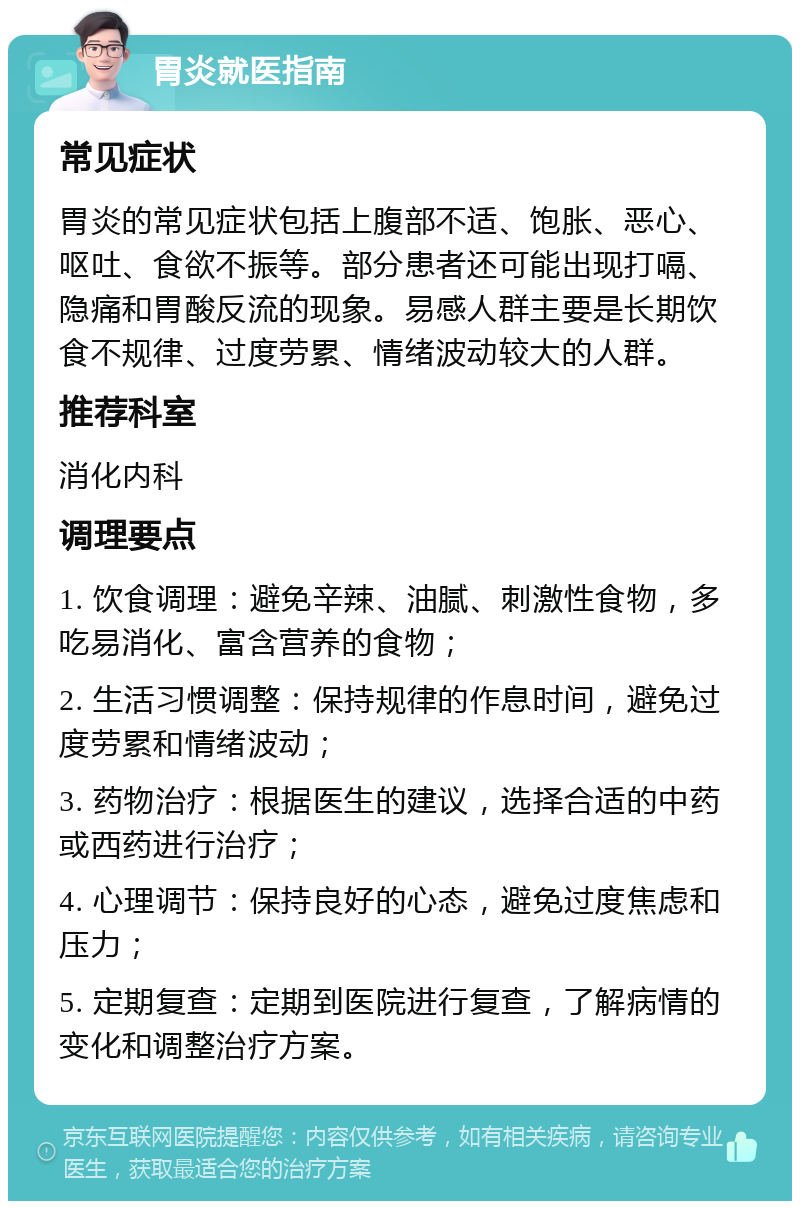 胃炎就医指南 常见症状 胃炎的常见症状包括上腹部不适、饱胀、恶心、呕吐、食欲不振等。部分患者还可能出现打嗝、隐痛和胃酸反流的现象。易感人群主要是长期饮食不规律、过度劳累、情绪波动较大的人群。 推荐科室 消化内科 调理要点 1. 饮食调理：避免辛辣、油腻、刺激性食物，多吃易消化、富含营养的食物； 2. 生活习惯调整：保持规律的作息时间，避免过度劳累和情绪波动； 3. 药物治疗：根据医生的建议，选择合适的中药或西药进行治疗； 4. 心理调节：保持良好的心态，避免过度焦虑和压力； 5. 定期复查：定期到医院进行复查，了解病情的变化和调整治疗方案。