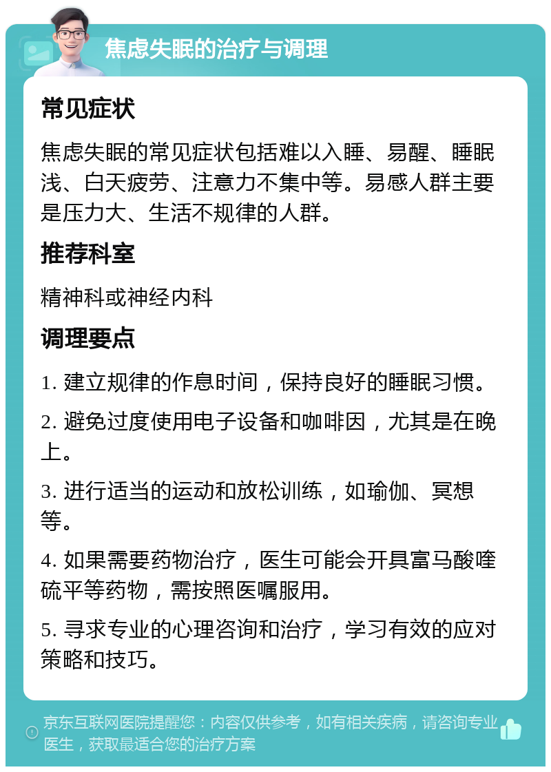 焦虑失眠的治疗与调理 常见症状 焦虑失眠的常见症状包括难以入睡、易醒、睡眠浅、白天疲劳、注意力不集中等。易感人群主要是压力大、生活不规律的人群。 推荐科室 精神科或神经内科 调理要点 1. 建立规律的作息时间，保持良好的睡眠习惯。 2. 避免过度使用电子设备和咖啡因，尤其是在晚上。 3. 进行适当的运动和放松训练，如瑜伽、冥想等。 4. 如果需要药物治疗，医生可能会开具富马酸喹硫平等药物，需按照医嘱服用。 5. 寻求专业的心理咨询和治疗，学习有效的应对策略和技巧。