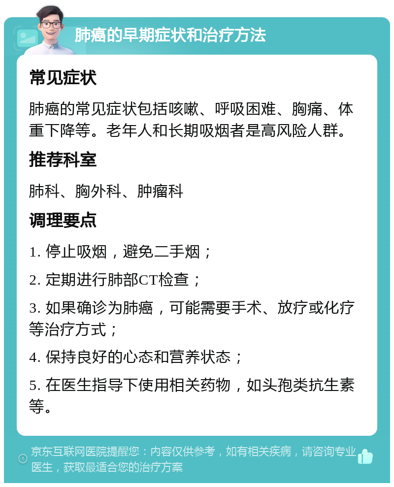 肺癌的早期症状和治疗方法 常见症状 肺癌的常见症状包括咳嗽、呼吸困难、胸痛、体重下降等。老年人和长期吸烟者是高风险人群。 推荐科室 肺科、胸外科、肿瘤科 调理要点 1. 停止吸烟，避免二手烟； 2. 定期进行肺部CT检查； 3. 如果确诊为肺癌，可能需要手术、放疗或化疗等治疗方式； 4. 保持良好的心态和营养状态； 5. 在医生指导下使用相关药物，如头孢类抗生素等。