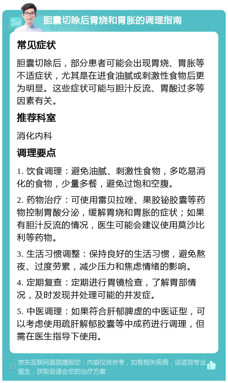 胆囊切除后胃烧和胃胀的调理指南 常见症状 胆囊切除后，部分患者可能会出现胃烧、胃胀等不适症状，尤其是在进食油腻或刺激性食物后更为明显。这些症状可能与胆汁反流、胃酸过多等因素有关。 推荐科室 消化内科 调理要点 1. 饮食调理：避免油腻、刺激性食物，多吃易消化的食物，少量多餐，避免过饱和空腹。 2. 药物治疗：可使用雷贝拉唑、果胶铋胶囊等药物控制胃酸分泌，缓解胃烧和胃胀的症状；如果有胆汁反流的情况，医生可能会建议使用莫沙比利等药物。 3. 生活习惯调整：保持良好的生活习惯，避免熬夜、过度劳累，减少压力和焦虑情绪的影响。 4. 定期复查：定期进行胃镜检查，了解胃部情况，及时发现并处理可能的并发症。 5. 中医调理：如果符合肝郁脾虚的中医证型，可以考虑使用疏肝解郁胶囊等中成药进行调理，但需在医生指导下使用。