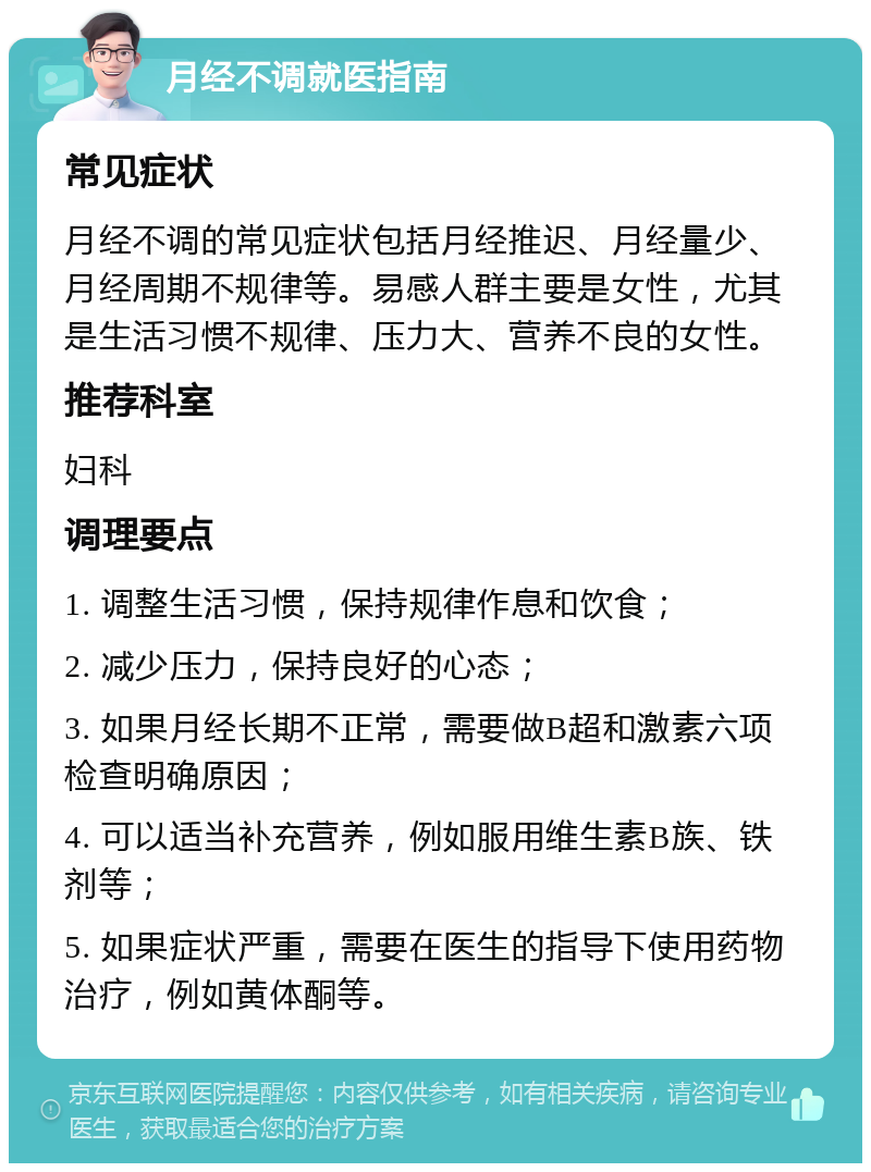 月经不调就医指南 常见症状 月经不调的常见症状包括月经推迟、月经量少、月经周期不规律等。易感人群主要是女性，尤其是生活习惯不规律、压力大、营养不良的女性。 推荐科室 妇科 调理要点 1. 调整生活习惯，保持规律作息和饮食； 2. 减少压力，保持良好的心态； 3. 如果月经长期不正常，需要做B超和激素六项检查明确原因； 4. 可以适当补充营养，例如服用维生素B族、铁剂等； 5. 如果症状严重，需要在医生的指导下使用药物治疗，例如黄体酮等。