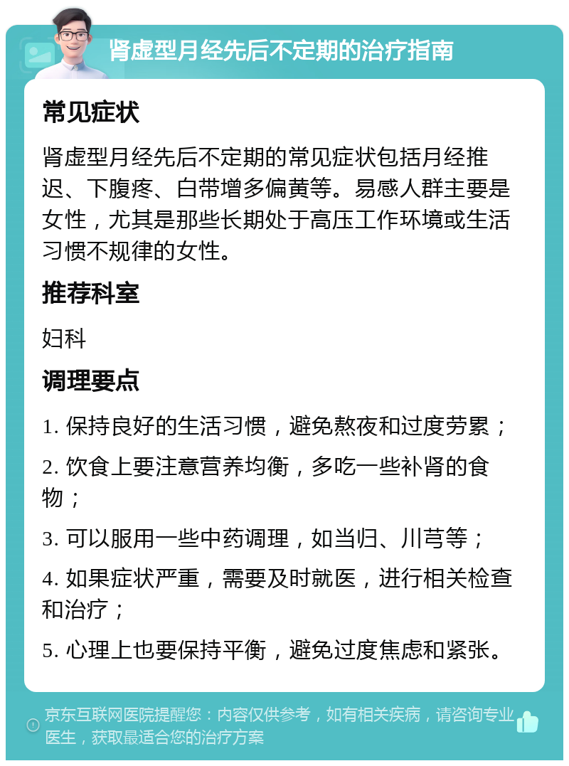 肾虚型月经先后不定期的治疗指南 常见症状 肾虚型月经先后不定期的常见症状包括月经推迟、下腹疼、白带增多偏黄等。易感人群主要是女性，尤其是那些长期处于高压工作环境或生活习惯不规律的女性。 推荐科室 妇科 调理要点 1. 保持良好的生活习惯，避免熬夜和过度劳累； 2. 饮食上要注意营养均衡，多吃一些补肾的食物； 3. 可以服用一些中药调理，如当归、川芎等； 4. 如果症状严重，需要及时就医，进行相关检查和治疗； 5. 心理上也要保持平衡，避免过度焦虑和紧张。