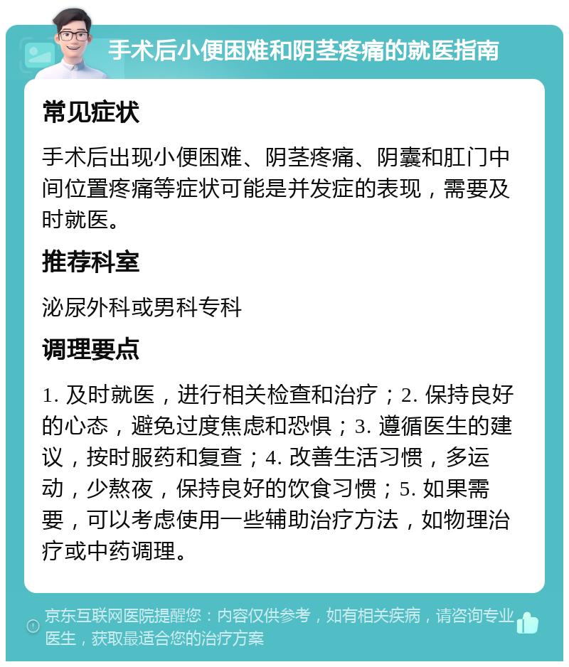 手术后小便困难和阴茎疼痛的就医指南 常见症状 手术后出现小便困难、阴茎疼痛、阴囊和肛门中间位置疼痛等症状可能是并发症的表现，需要及时就医。 推荐科室 泌尿外科或男科专科 调理要点 1. 及时就医，进行相关检查和治疗；2. 保持良好的心态，避免过度焦虑和恐惧；3. 遵循医生的建议，按时服药和复查；4. 改善生活习惯，多运动，少熬夜，保持良好的饮食习惯；5. 如果需要，可以考虑使用一些辅助治疗方法，如物理治疗或中药调理。