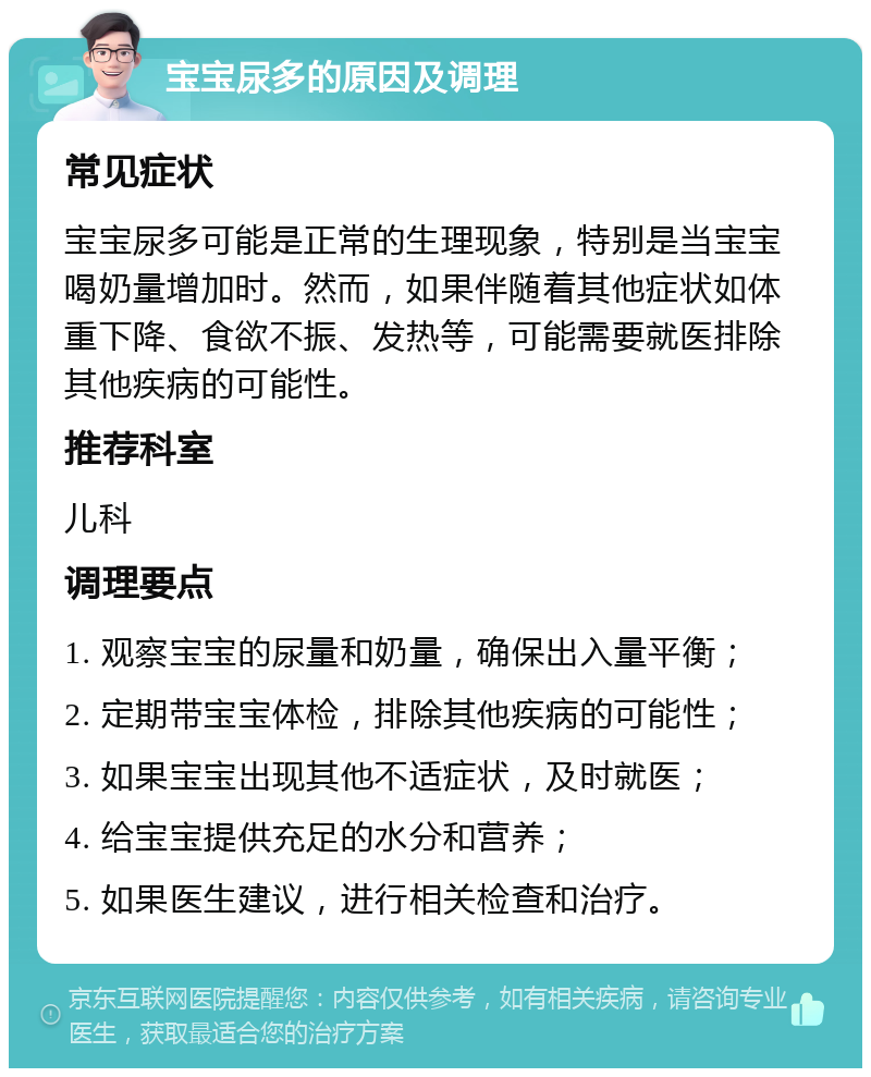 宝宝尿多的原因及调理 常见症状 宝宝尿多可能是正常的生理现象，特别是当宝宝喝奶量增加时。然而，如果伴随着其他症状如体重下降、食欲不振、发热等，可能需要就医排除其他疾病的可能性。 推荐科室 儿科 调理要点 1. 观察宝宝的尿量和奶量，确保出入量平衡； 2. 定期带宝宝体检，排除其他疾病的可能性； 3. 如果宝宝出现其他不适症状，及时就医； 4. 给宝宝提供充足的水分和营养； 5. 如果医生建议，进行相关检查和治疗。