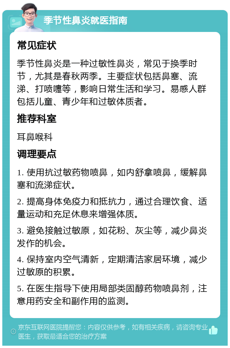 季节性鼻炎就医指南 常见症状 季节性鼻炎是一种过敏性鼻炎，常见于换季时节，尤其是春秋两季。主要症状包括鼻塞、流涕、打喷嚏等，影响日常生活和学习。易感人群包括儿童、青少年和过敏体质者。 推荐科室 耳鼻喉科 调理要点 1. 使用抗过敏药物喷鼻，如内舒拿喷鼻，缓解鼻塞和流涕症状。 2. 提高身体免疫力和抵抗力，通过合理饮食、适量运动和充足休息来增强体质。 3. 避免接触过敏原，如花粉、灰尘等，减少鼻炎发作的机会。 4. 保持室内空气清新，定期清洁家居环境，减少过敏原的积累。 5. 在医生指导下使用局部类固醇药物喷鼻剂，注意用药安全和副作用的监测。