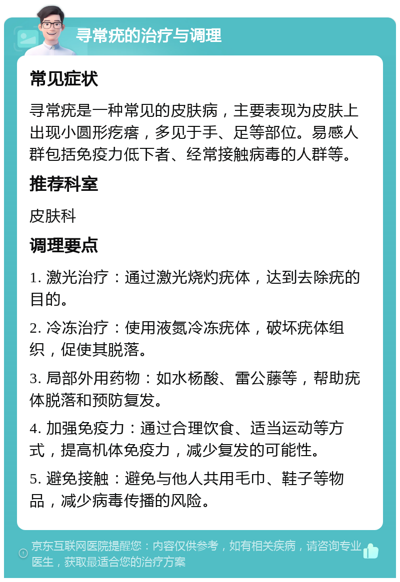 寻常疣的治疗与调理 常见症状 寻常疣是一种常见的皮肤病，主要表现为皮肤上出现小圆形疙瘩，多见于手、足等部位。易感人群包括免疫力低下者、经常接触病毒的人群等。 推荐科室 皮肤科 调理要点 1. 激光治疗：通过激光烧灼疣体，达到去除疣的目的。 2. 冷冻治疗：使用液氮冷冻疣体，破坏疣体组织，促使其脱落。 3. 局部外用药物：如水杨酸、雷公藤等，帮助疣体脱落和预防复发。 4. 加强免疫力：通过合理饮食、适当运动等方式，提高机体免疫力，减少复发的可能性。 5. 避免接触：避免与他人共用毛巾、鞋子等物品，减少病毒传播的风险。