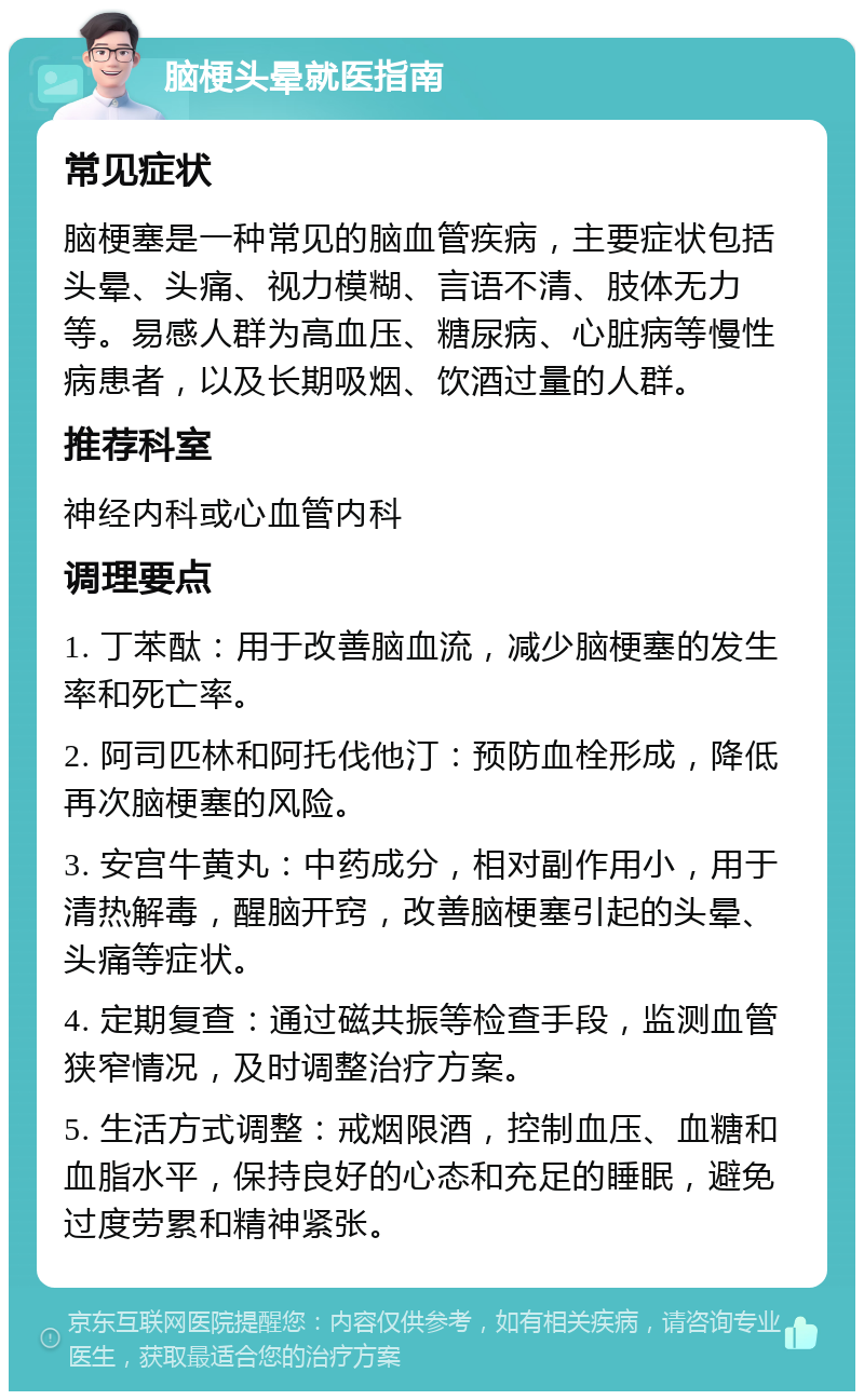 脑梗头晕就医指南 常见症状 脑梗塞是一种常见的脑血管疾病，主要症状包括头晕、头痛、视力模糊、言语不清、肢体无力等。易感人群为高血压、糖尿病、心脏病等慢性病患者，以及长期吸烟、饮酒过量的人群。 推荐科室 神经内科或心血管内科 调理要点 1. 丁苯酞：用于改善脑血流，减少脑梗塞的发生率和死亡率。 2. 阿司匹林和阿托伐他汀：预防血栓形成，降低再次脑梗塞的风险。 3. 安宫牛黄丸：中药成分，相对副作用小，用于清热解毒，醒脑开窍，改善脑梗塞引起的头晕、头痛等症状。 4. 定期复查：通过磁共振等检查手段，监测血管狭窄情况，及时调整治疗方案。 5. 生活方式调整：戒烟限酒，控制血压、血糖和血脂水平，保持良好的心态和充足的睡眠，避免过度劳累和精神紧张。