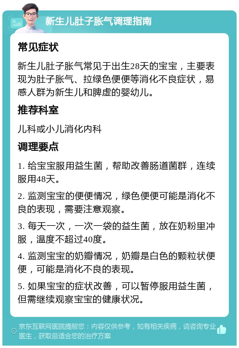 新生儿肚子胀气调理指南 常见症状 新生儿肚子胀气常见于出生28天的宝宝，主要表现为肚子胀气、拉绿色便便等消化不良症状，易感人群为新生儿和脾虚的婴幼儿。 推荐科室 儿科或小儿消化内科 调理要点 1. 给宝宝服用益生菌，帮助改善肠道菌群，连续服用48天。 2. 监测宝宝的便便情况，绿色便便可能是消化不良的表现，需要注意观察。 3. 每天一次，一次一袋的益生菌，放在奶粉里冲服，温度不超过40度。 4. 监测宝宝的奶瓣情况，奶瓣是白色的颗粒状便便，可能是消化不良的表现。 5. 如果宝宝的症状改善，可以暂停服用益生菌，但需继续观察宝宝的健康状况。