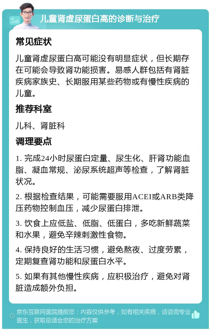 儿童肾虚尿蛋白高的诊断与治疗 常见症状 儿童肾虚尿蛋白高可能没有明显症状，但长期存在可能会导致肾功能损害。易感人群包括有肾脏疾病家族史、长期服用某些药物或有慢性疾病的儿童。 推荐科室 儿科、肾脏科 调理要点 1. 完成24小时尿蛋白定量、尿生化、肝肾功能血脂、凝血常规、泌尿系统超声等检查，了解肾脏状况。 2. 根据检查结果，可能需要服用ACEI或ARB类降压药物控制血压，减少尿蛋白排泄。 3. 饮食上应低盐、低脂、低蛋白，多吃新鲜蔬菜和水果，避免辛辣刺激性食物。 4. 保持良好的生活习惯，避免熬夜、过度劳累，定期复查肾功能和尿蛋白水平。 5. 如果有其他慢性疾病，应积极治疗，避免对肾脏造成额外负担。