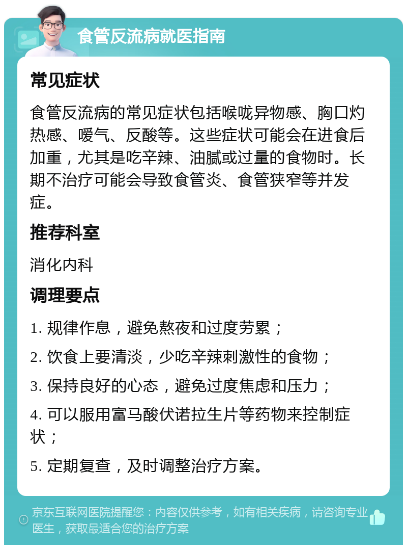 食管反流病就医指南 常见症状 食管反流病的常见症状包括喉咙异物感、胸口灼热感、嗳气、反酸等。这些症状可能会在进食后加重，尤其是吃辛辣、油腻或过量的食物时。长期不治疗可能会导致食管炎、食管狭窄等并发症。 推荐科室 消化内科 调理要点 1. 规律作息，避免熬夜和过度劳累； 2. 饮食上要清淡，少吃辛辣刺激性的食物； 3. 保持良好的心态，避免过度焦虑和压力； 4. 可以服用富马酸伏诺拉生片等药物来控制症状； 5. 定期复查，及时调整治疗方案。