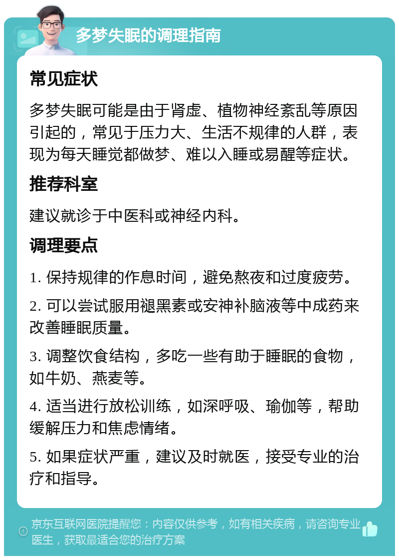 多梦失眠的调理指南 常见症状 多梦失眠可能是由于肾虚、植物神经紊乱等原因引起的，常见于压力大、生活不规律的人群，表现为每天睡觉都做梦、难以入睡或易醒等症状。 推荐科室 建议就诊于中医科或神经内科。 调理要点 1. 保持规律的作息时间，避免熬夜和过度疲劳。 2. 可以尝试服用褪黑素或安神补脑液等中成药来改善睡眠质量。 3. 调整饮食结构，多吃一些有助于睡眠的食物，如牛奶、燕麦等。 4. 适当进行放松训练，如深呼吸、瑜伽等，帮助缓解压力和焦虑情绪。 5. 如果症状严重，建议及时就医，接受专业的治疗和指导。