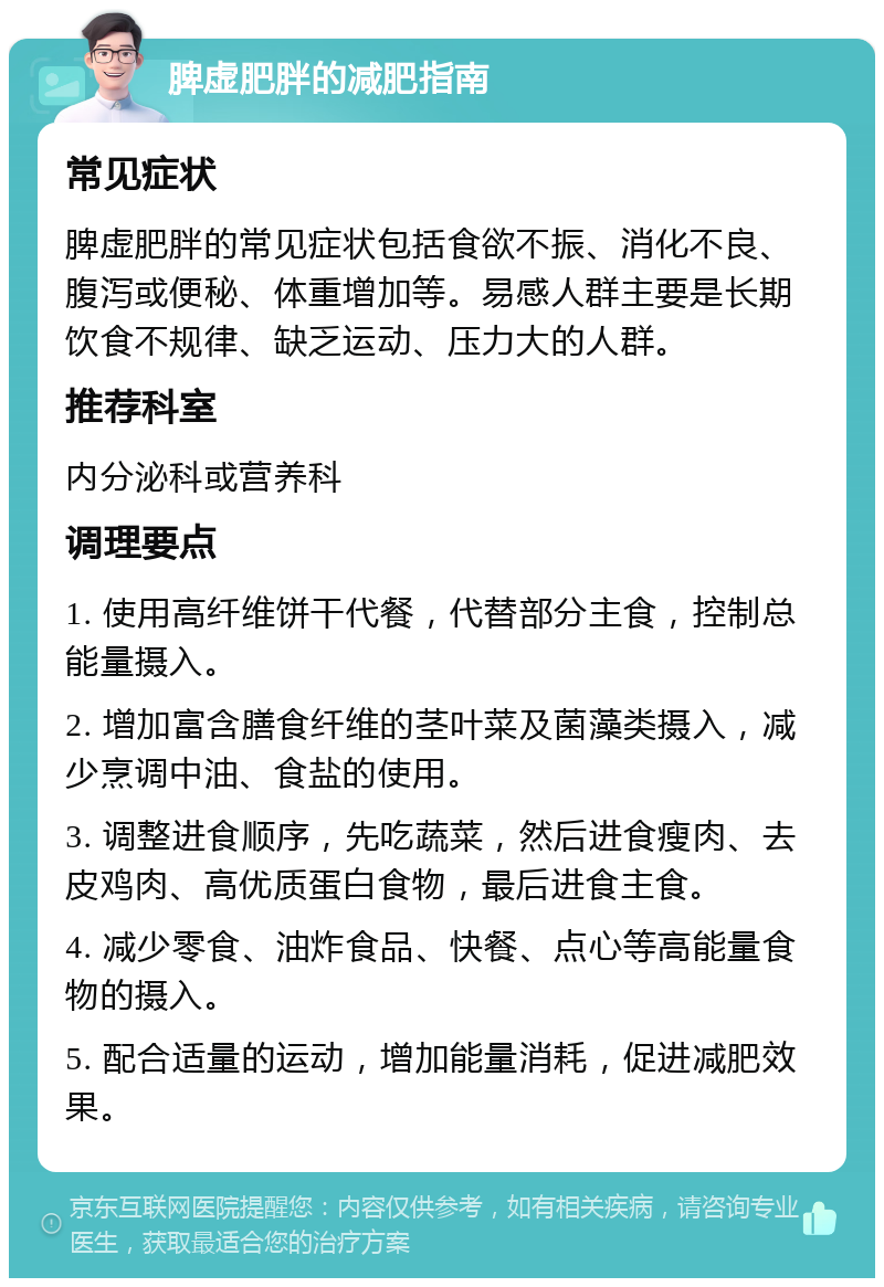 脾虚肥胖的减肥指南 常见症状 脾虚肥胖的常见症状包括食欲不振、消化不良、腹泻或便秘、体重增加等。易感人群主要是长期饮食不规律、缺乏运动、压力大的人群。 推荐科室 内分泌科或营养科 调理要点 1. 使用高纤维饼干代餐，代替部分主食，控制总能量摄入。 2. 增加富含膳食纤维的茎叶菜及菌藻类摄入，减少烹调中油、食盐的使用。 3. 调整进食顺序，先吃蔬菜，然后进食瘦肉、去皮鸡肉、高优质蛋白食物，最后进食主食。 4. 减少零食、油炸食品、快餐、点心等高能量食物的摄入。 5. 配合适量的运动，增加能量消耗，促进减肥效果。