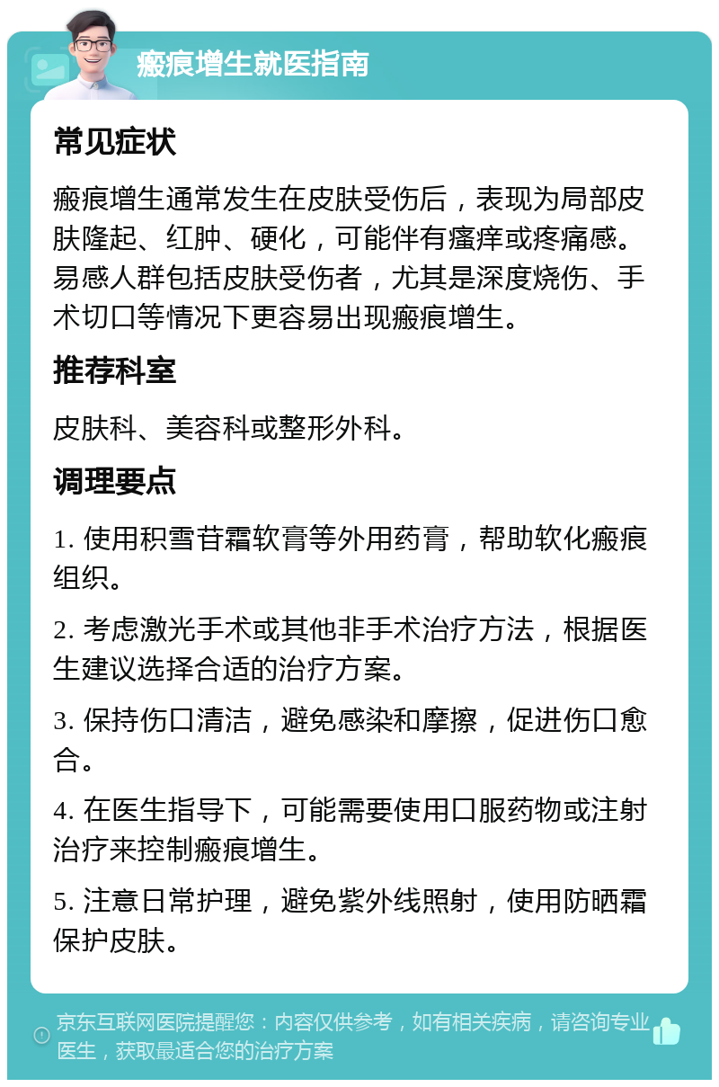 瘢痕增生就医指南 常见症状 瘢痕增生通常发生在皮肤受伤后，表现为局部皮肤隆起、红肿、硬化，可能伴有瘙痒或疼痛感。易感人群包括皮肤受伤者，尤其是深度烧伤、手术切口等情况下更容易出现瘢痕增生。 推荐科室 皮肤科、美容科或整形外科。 调理要点 1. 使用积雪苷霜软膏等外用药膏，帮助软化瘢痕组织。 2. 考虑激光手术或其他非手术治疗方法，根据医生建议选择合适的治疗方案。 3. 保持伤口清洁，避免感染和摩擦，促进伤口愈合。 4. 在医生指导下，可能需要使用口服药物或注射治疗来控制瘢痕增生。 5. 注意日常护理，避免紫外线照射，使用防晒霜保护皮肤。